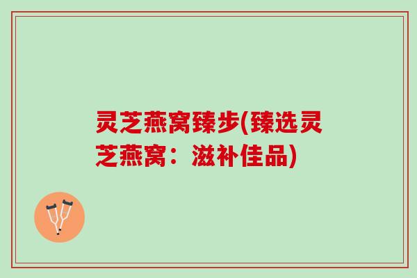 灵芝燕窝臻步(臻选灵芝燕窝：滋补佳品)