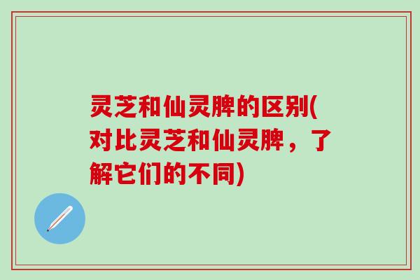 灵芝和仙灵脾的区别(对比灵芝和仙灵脾，了解它们的不同)