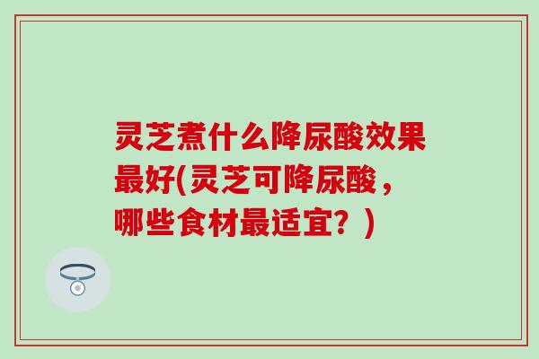灵芝煮什么降尿酸效果最好(灵芝可降尿酸，哪些食材最适宜？)