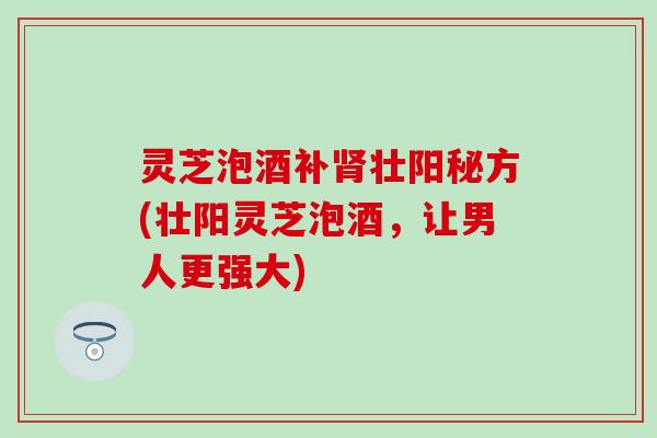 灵芝泡酒补肾壮阳秘方(壮阳灵芝泡酒，让男人更强大)
