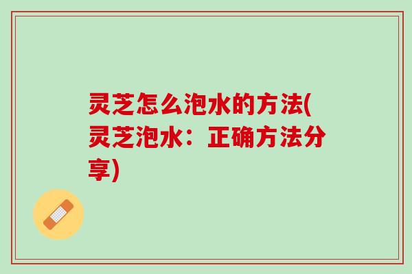 灵芝怎么泡水的方法(灵芝泡水：正确方法分享)