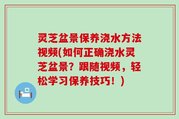 灵芝盆景保养浇水方法视频(如何正确浇水灵芝盆景?跟随视频,轻松学习保养技巧!) 灵芝盆景保养浇水方法视频(如何正确浇水灵芝盆景?跟随视频,轻松学习保养技巧!)