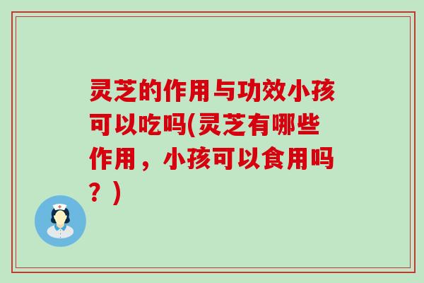 灵芝的作用与功效小孩可以吃吗(灵芝有哪些作用，小孩可以食用吗？)