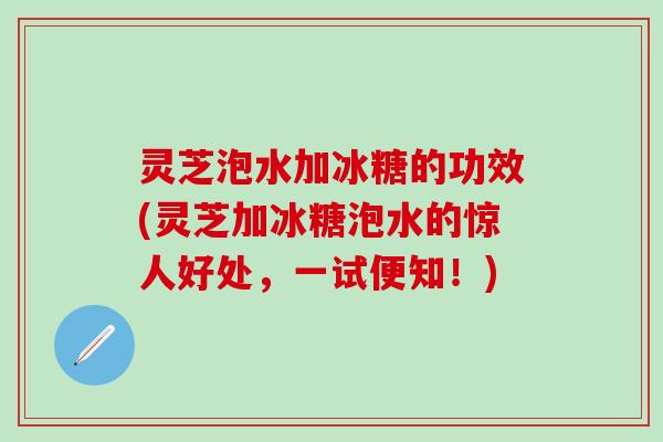 灵芝泡水加冰糖的功效(灵芝加冰糖泡水的惊人好处，一试便知！)