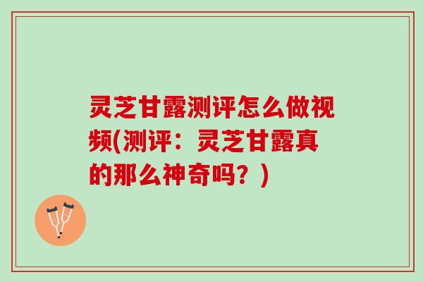 灵芝甘露测评怎么做视频(测评：灵芝甘露真的那么神奇吗？)