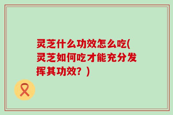 灵芝什么功效怎么吃(灵芝如何吃才能充分发挥其功效？)