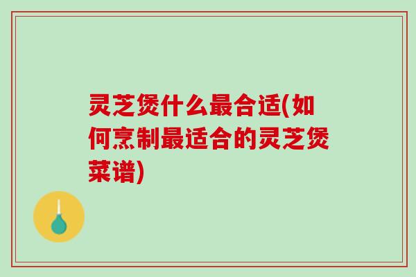 灵芝煲什么最合适(如何烹制最适合的灵芝煲菜谱)