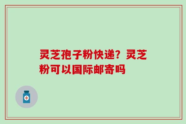 灵芝孢子粉快递？灵芝粉可以国际邮寄吗