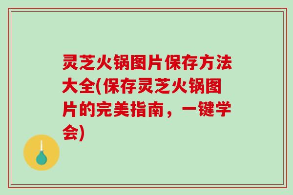 灵芝火锅图片保存方法大全(保存灵芝火锅图片的完美指南，一键学会)