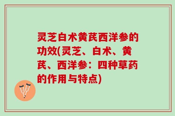 灵芝白术黄芪西洋参的功效(灵芝、白术、黄芪、西洋参：四种草药的作用与特点)