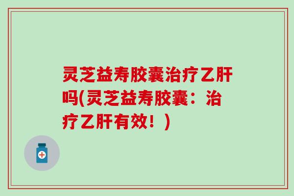灵芝益寿胶囊治疗乙肝吗(灵芝益寿胶囊：治疗乙肝有效！)