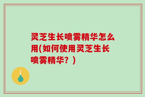 灵芝生长喷雾精华怎么用(如何使用灵芝生长喷雾精华？)