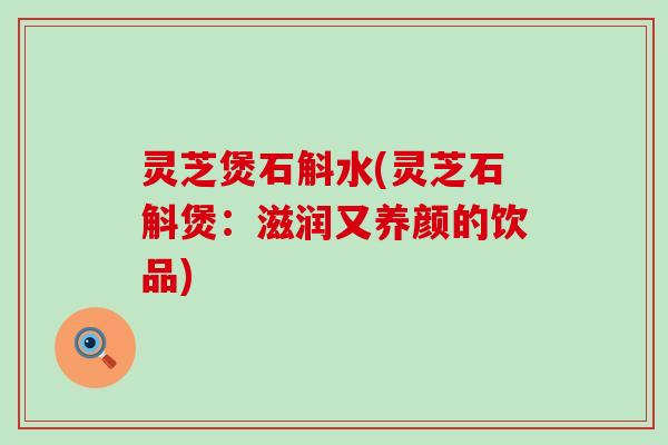 灵芝煲石斛水(灵芝石斛煲:滋润又养颜的饮品) 灵芝煲石斛水(灵芝石斛煲:滋润又养颜的饮品)