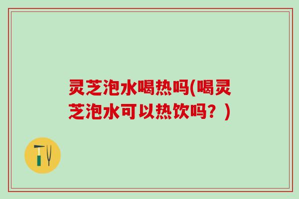 灵芝泡水喝热吗(喝灵芝泡水可以热饮吗？)