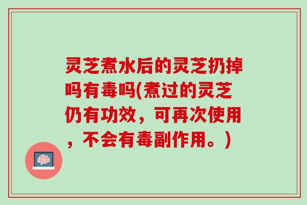 灵芝煮水后的灵芝扔掉吗有毒吗(煮过的灵芝仍有功效，可再次使用，不会有毒副作用。)