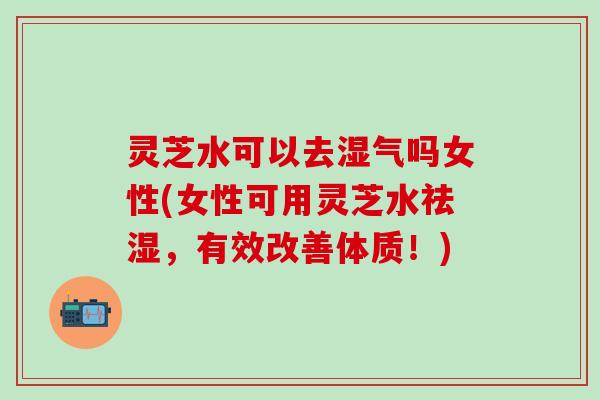 灵芝水可以去湿气吗女性(女性可用灵芝水祛湿，有效改善体质！)