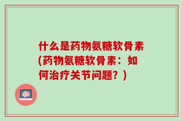 什么是药物氨糖软骨素(药物氨糖软骨素：如何治疗关节问题？)