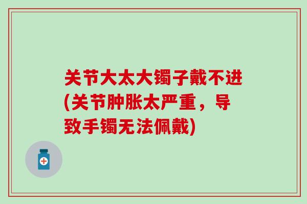 关节大太大镯子戴不进(关节肿胀太严重，导致手镯无法佩戴)