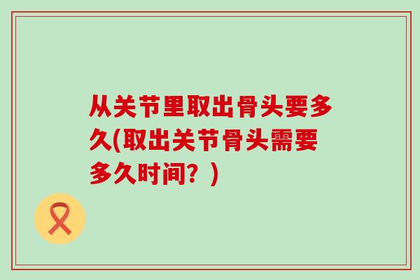 从关节里取出骨头要多久(取出关节骨头需要多久时间？)
