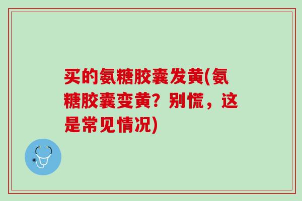 买的氨糖胶囊发黄(氨糖胶囊变黄？别慌，这是常见情况)