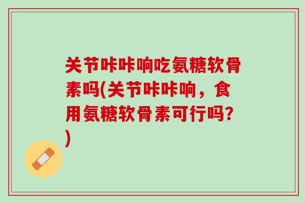 关节咔咔响吃氨糖软骨素吗(关节咔咔响，食用氨糖软骨素可行吗？)