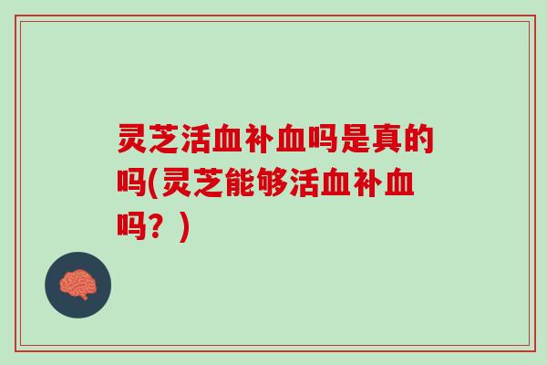灵芝活血补血吗是真的吗(灵芝能够活血补血吗？)