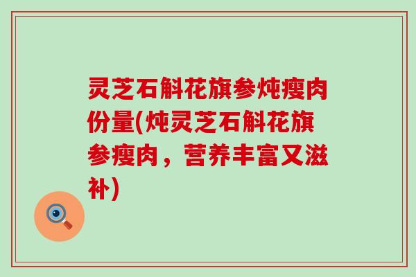 灵芝石斛花旗参炖瘦肉份量(炖灵芝石斛花旗参瘦肉，营养丰富又滋补)