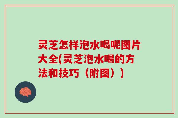 灵芝怎样泡水喝呢图片大全(灵芝泡水喝的方法和技巧（附图）)