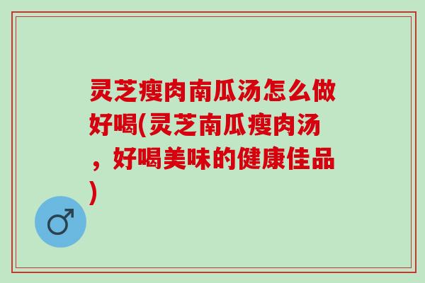 灵芝瘦肉南瓜汤怎么做好喝(灵芝南瓜瘦肉汤，好喝美味的健康佳品)