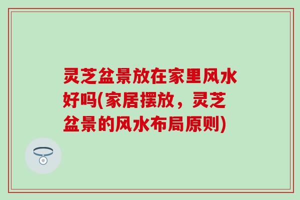 灵芝盆景放在家里风水好吗(家居摆放，灵芝盆景的风水布局原则)