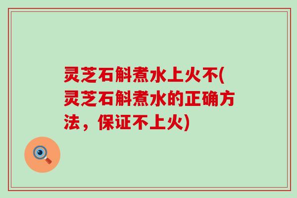 灵芝石斛煮水上火不(灵芝石斛煮水的正确方法，保证不上火)