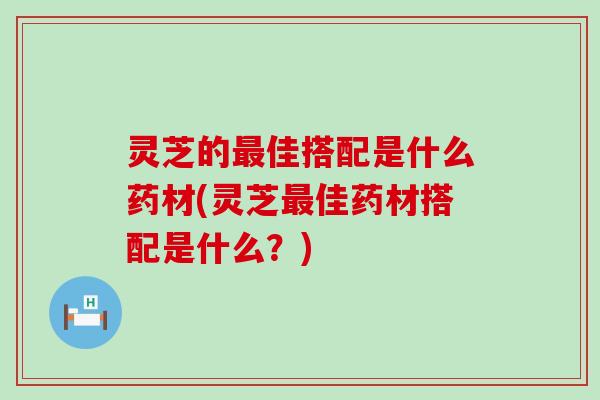 灵芝的最佳搭配是什么药材(灵芝最佳药材搭配是什么？)
