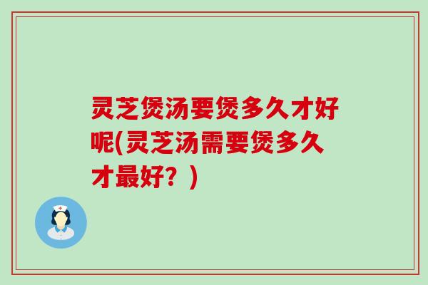 灵芝煲汤要煲多久才好呢(灵芝汤需要煲多久才最好？)