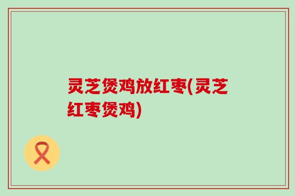 灵芝煲鸡放红枣(灵芝红枣煲鸡)