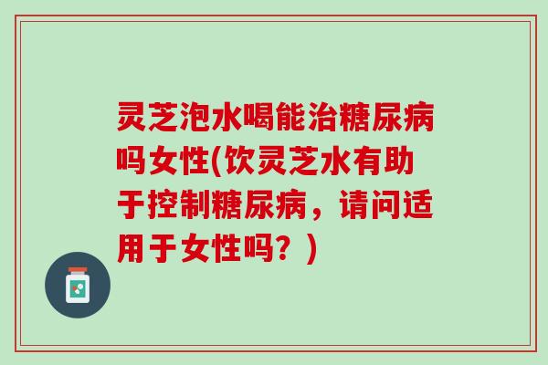 灵芝泡水喝能治糖尿病吗女性(饮灵芝水有助于控制糖尿病，请问适用于女性吗？)