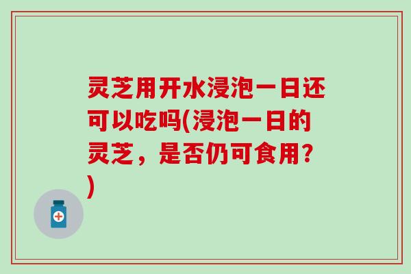灵芝用开水浸泡一日还可以吃吗(浸泡一日的灵芝，是否仍可食用？)