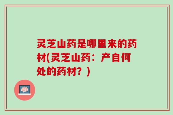 灵芝山药是哪里来的药材(灵芝山药：产自何处的药材？)