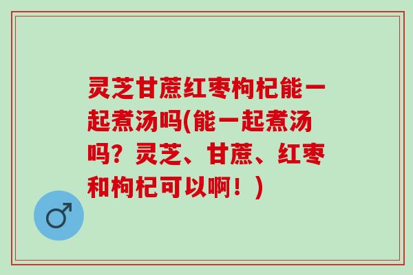 灵芝甘蔗红枣枸杞能一起煮汤吗(能一起煮汤吗？灵芝、甘蔗、红枣和枸杞可以啊！)