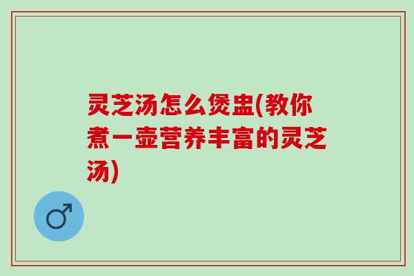 灵芝汤怎么煲盅(教你煮一壶营养丰富的灵芝汤)