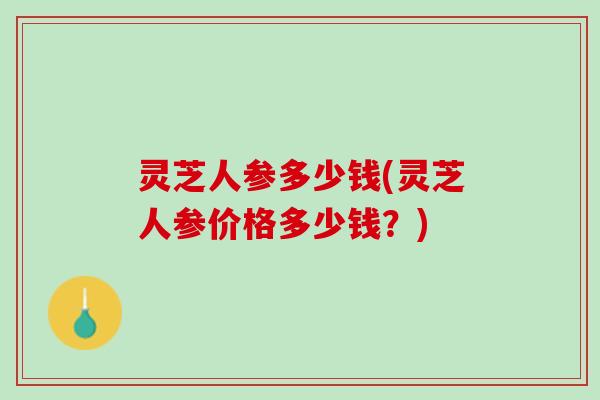 灵芝人参多少钱(灵芝人参价格多少钱？)