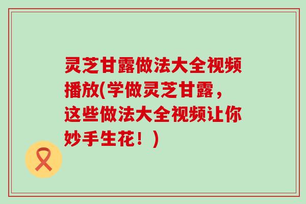 灵芝甘露做法大全视频播放(学做灵芝甘露，这些做法大全视频让你妙手生花！)