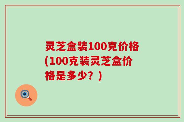 灵芝盒装100克价格(100克装灵芝盒价格是多少？)
