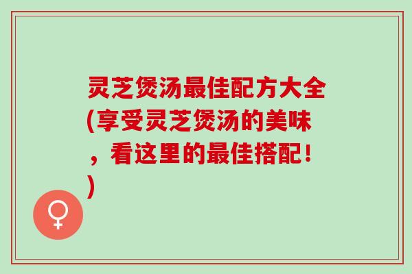 灵芝煲汤佳配方大全(享受灵芝煲汤的美味,看这里的佳搭配!) 灵芝煲汤佳配方大全(享受灵芝煲汤的美味,看这里的佳搭配!)