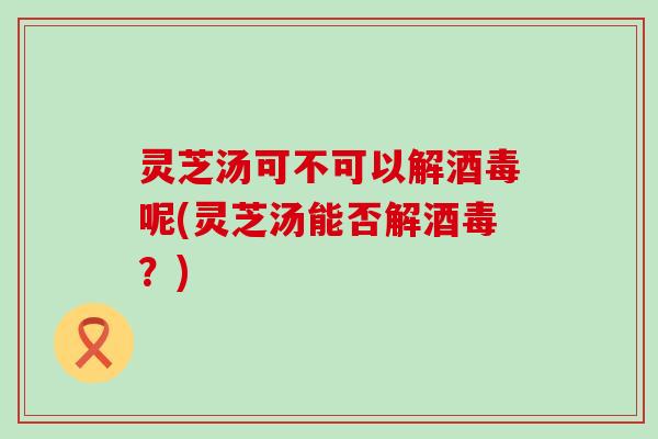 灵芝汤可不可以解酒毒呢(灵芝汤能否解酒毒？)