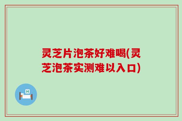 灵芝片泡茶好难喝(灵芝泡茶实测难以入口)