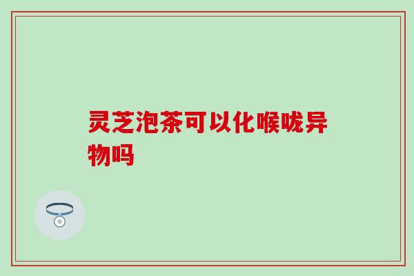 灵芝泡茶可以化喉咙异物吗