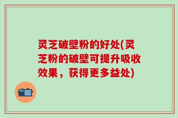 灵芝破壁粉的好处(灵芝粉的破壁可提升吸收效果，获得更多益处)