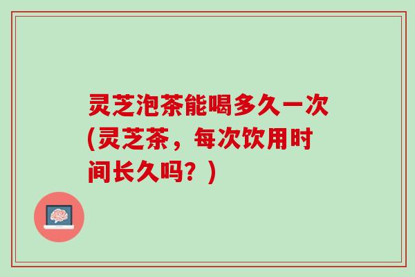 灵芝泡茶能喝多久一次(灵芝茶，每次饮用时间长久吗？)