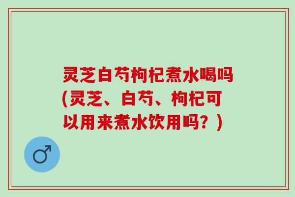 灵芝白芍枸杞煮水喝吗(灵芝、白芍、枸杞可以用来煮水饮用吗？)