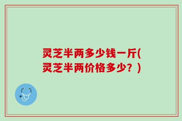 灵芝半两多少钱一斤(灵芝半两价格多少？)